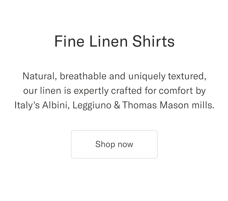 Natural, breathable and uniquely textured, our linen is expertly crafted for comfort by Italy's Albini, Leggiuno & Thomas Mason mills | Shop now