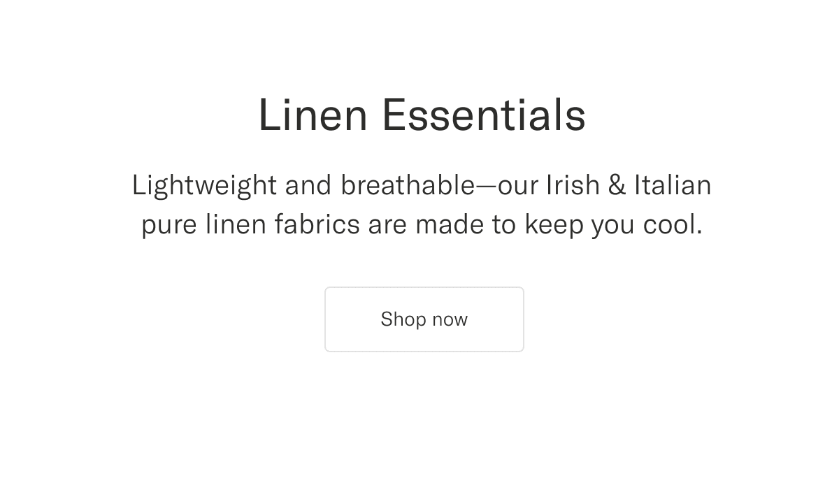 Linen Essentials. Lightweight and breathable—our Irish & Italian pure linen fabrics are made to keep you cool | Shop now